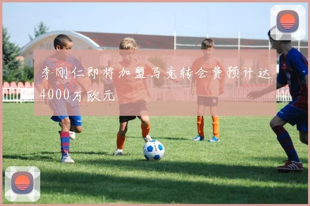 李刚仁即将加盟马竞转会费预计达4000万欧元