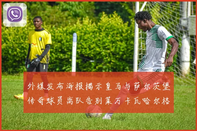 外媒发布海报揭示皇马与萨尔茨堡传奇球员离队告别莱万卡瓦哈尔格列兹曼